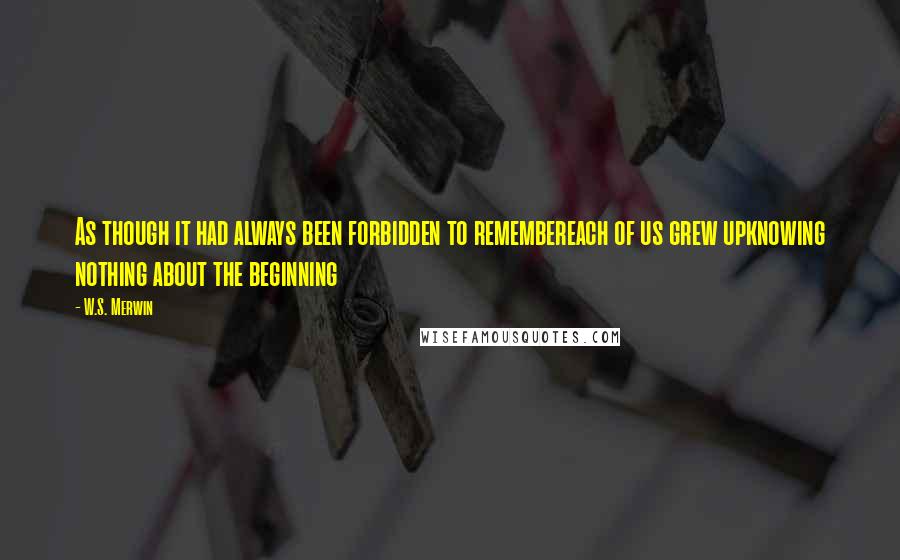 W.S. Merwin Quotes: As though it had always been forbidden to remembereach of us grew upknowing nothing about the beginning