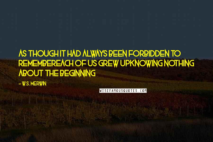 W.S. Merwin Quotes: As though it had always been forbidden to remembereach of us grew upknowing nothing about the beginning