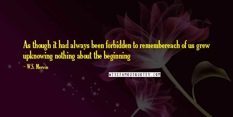 W.S. Merwin Quotes: As though it had always been forbidden to remembereach of us grew upknowing nothing about the beginning