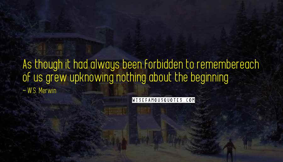 W.S. Merwin Quotes: As though it had always been forbidden to remembereach of us grew upknowing nothing about the beginning