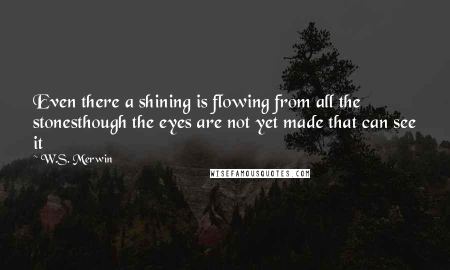 W.S. Merwin Quotes: Even there a shining is flowing from all the stonesthough the eyes are not yet made that can see it