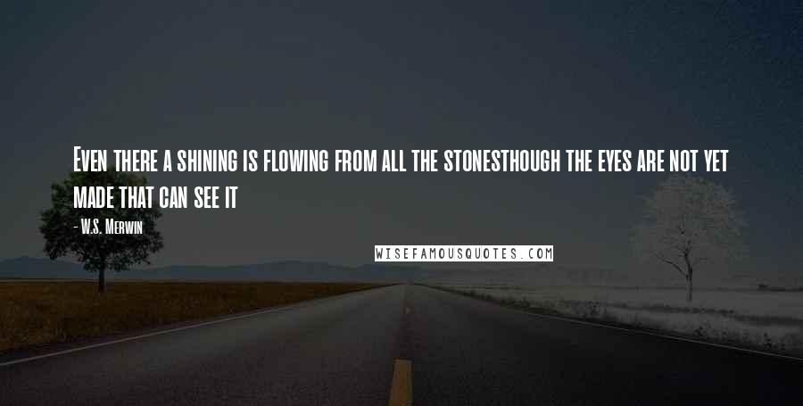 W.S. Merwin Quotes: Even there a shining is flowing from all the stonesthough the eyes are not yet made that can see it