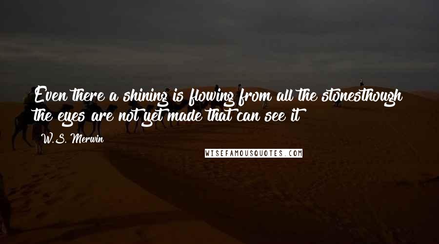 W.S. Merwin Quotes: Even there a shining is flowing from all the stonesthough the eyes are not yet made that can see it