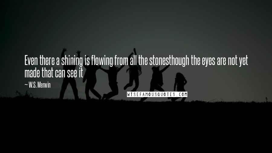 W.S. Merwin Quotes: Even there a shining is flowing from all the stonesthough the eyes are not yet made that can see it