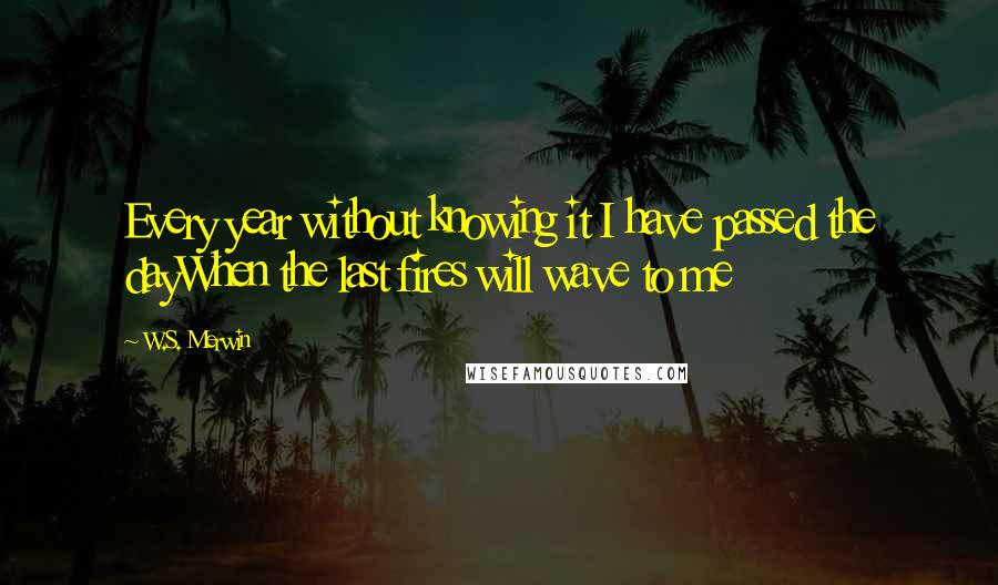 W.S. Merwin Quotes: Every year without knowing it I have passed the dayWhen the last fires will wave to me