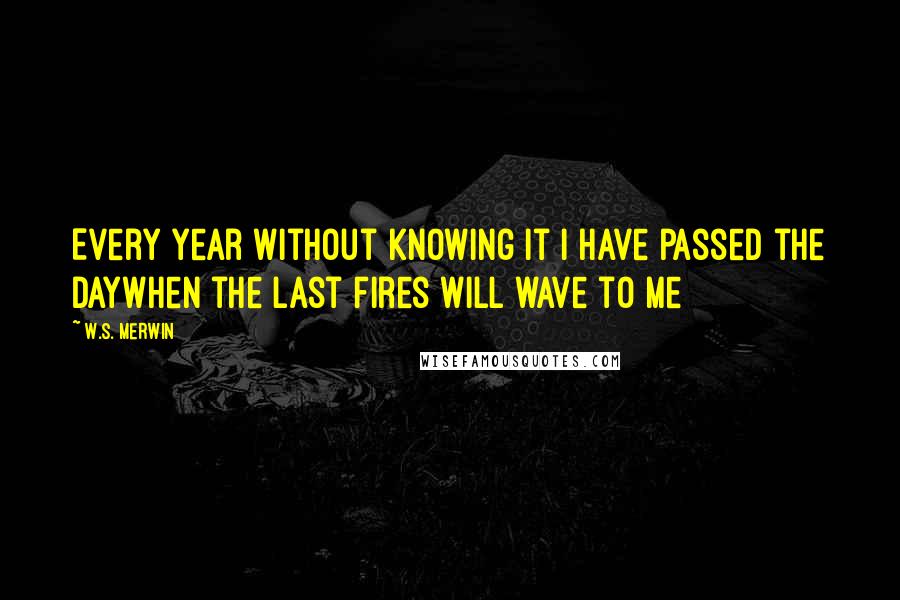 W.S. Merwin Quotes: Every year without knowing it I have passed the dayWhen the last fires will wave to me