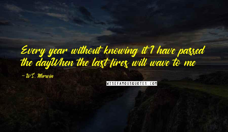 W.S. Merwin Quotes: Every year without knowing it I have passed the dayWhen the last fires will wave to me