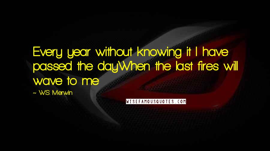 W.S. Merwin Quotes: Every year without knowing it I have passed the dayWhen the last fires will wave to me