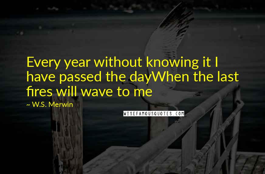 W.S. Merwin Quotes: Every year without knowing it I have passed the dayWhen the last fires will wave to me