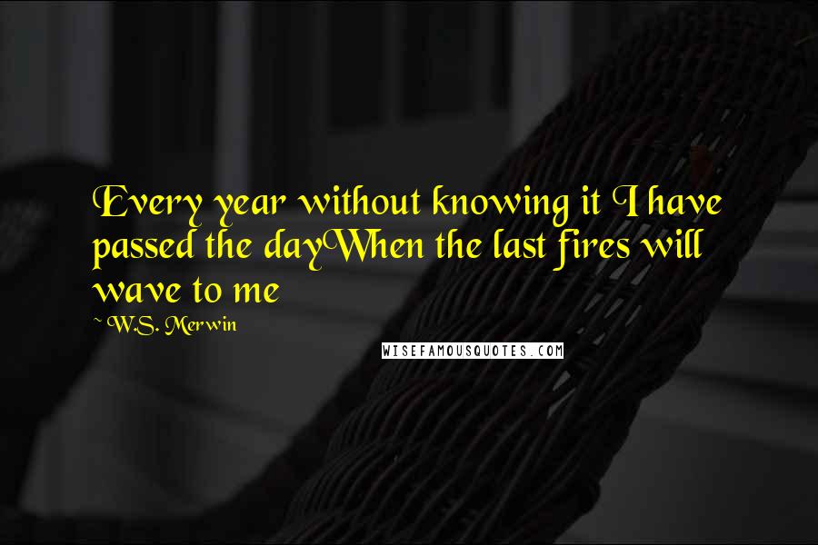 W.S. Merwin Quotes: Every year without knowing it I have passed the dayWhen the last fires will wave to me