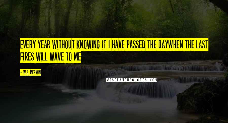 W.S. Merwin Quotes: Every year without knowing it I have passed the dayWhen the last fires will wave to me