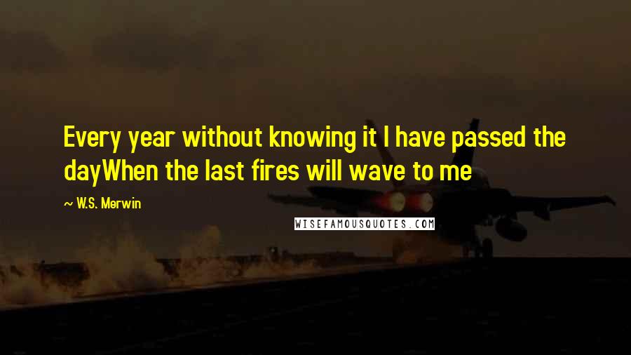 W.S. Merwin Quotes: Every year without knowing it I have passed the dayWhen the last fires will wave to me