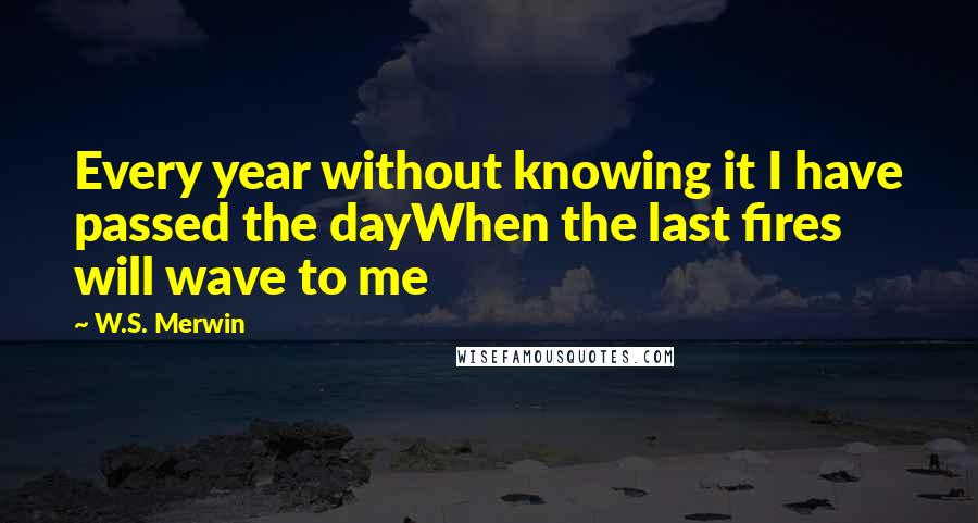W.S. Merwin Quotes: Every year without knowing it I have passed the dayWhen the last fires will wave to me