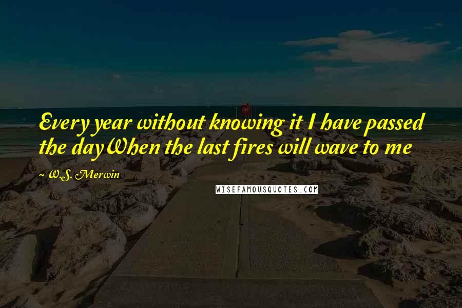 W.S. Merwin Quotes: Every year without knowing it I have passed the dayWhen the last fires will wave to me