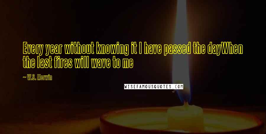 W.S. Merwin Quotes: Every year without knowing it I have passed the dayWhen the last fires will wave to me