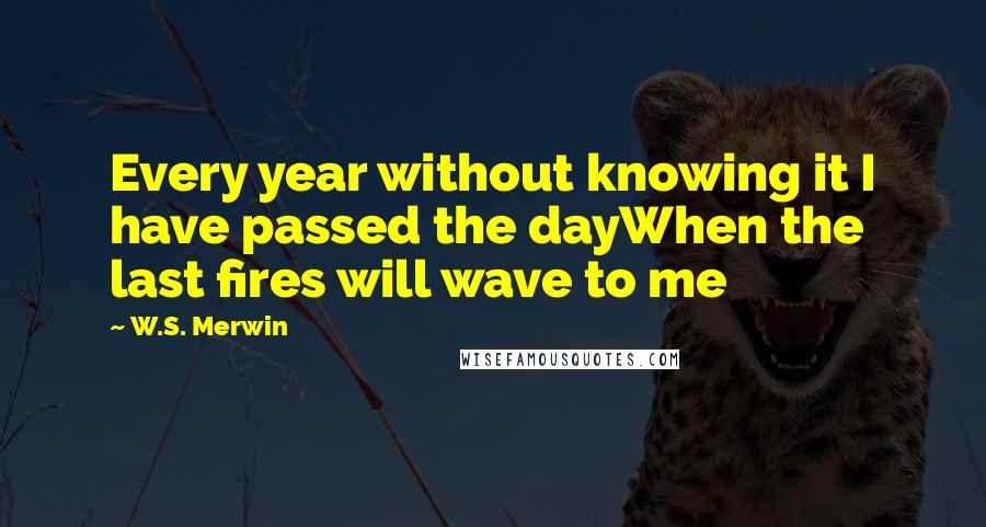W.S. Merwin Quotes: Every year without knowing it I have passed the dayWhen the last fires will wave to me