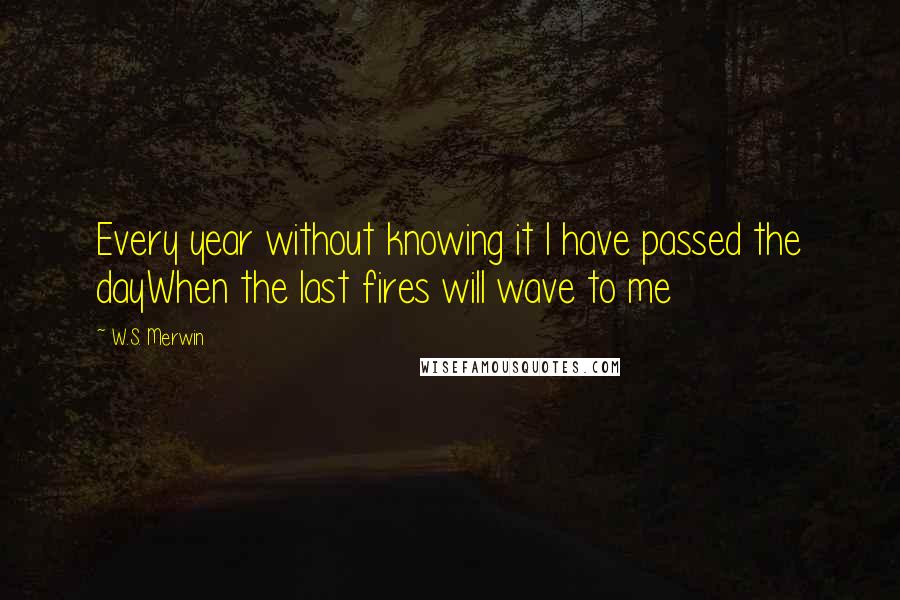 W.S. Merwin Quotes: Every year without knowing it I have passed the dayWhen the last fires will wave to me
