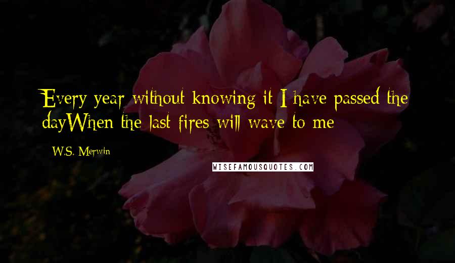 W.S. Merwin Quotes: Every year without knowing it I have passed the dayWhen the last fires will wave to me