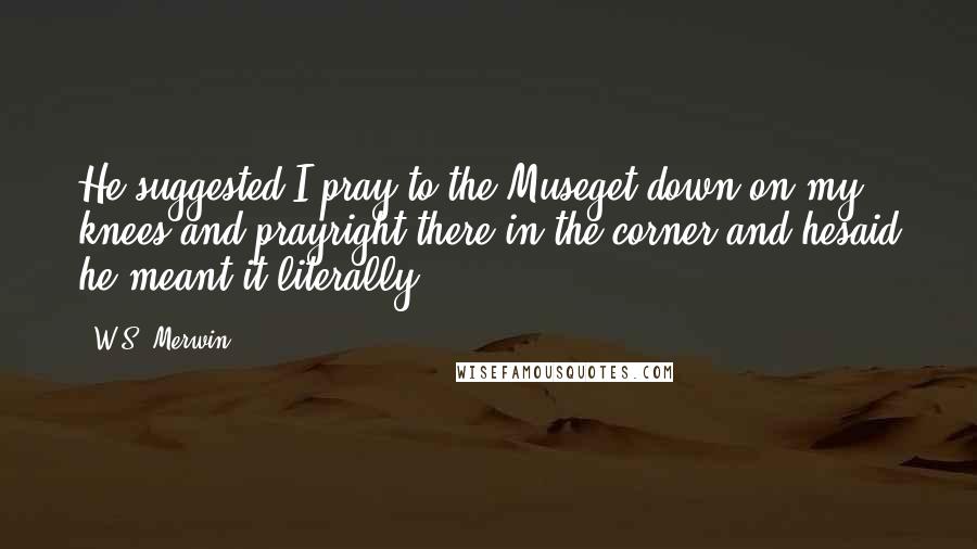 W.S. Merwin Quotes: He suggested I pray to the Museget down on my knees and prayright there in the corner and hesaid he meant it literally