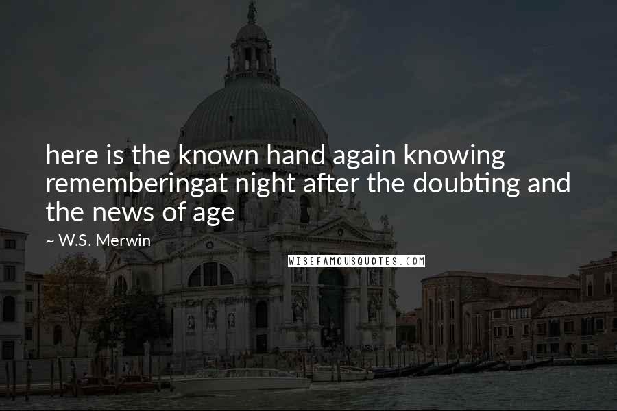 W.S. Merwin Quotes: here is the known hand again knowing rememberingat night after the doubting and the news of age