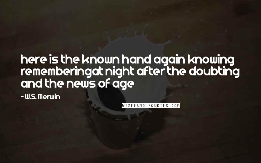 W.S. Merwin Quotes: here is the known hand again knowing rememberingat night after the doubting and the news of age