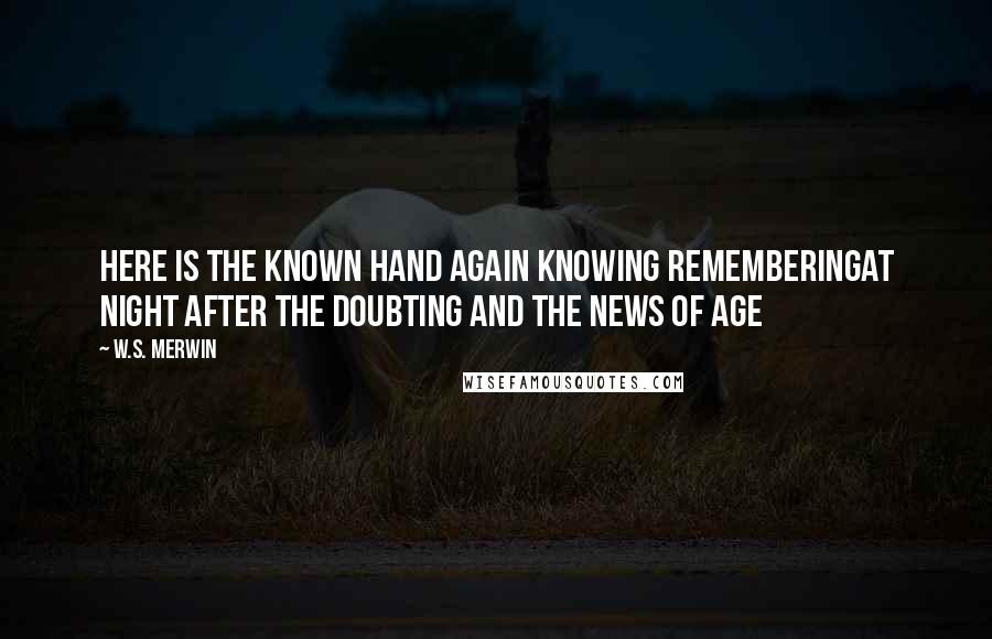 W.S. Merwin Quotes: here is the known hand again knowing rememberingat night after the doubting and the news of age