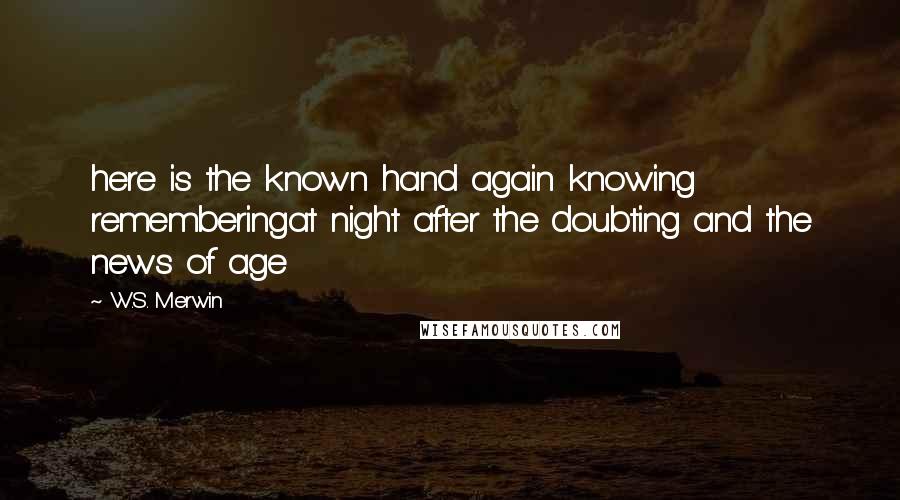 W.S. Merwin Quotes: here is the known hand again knowing rememberingat night after the doubting and the news of age