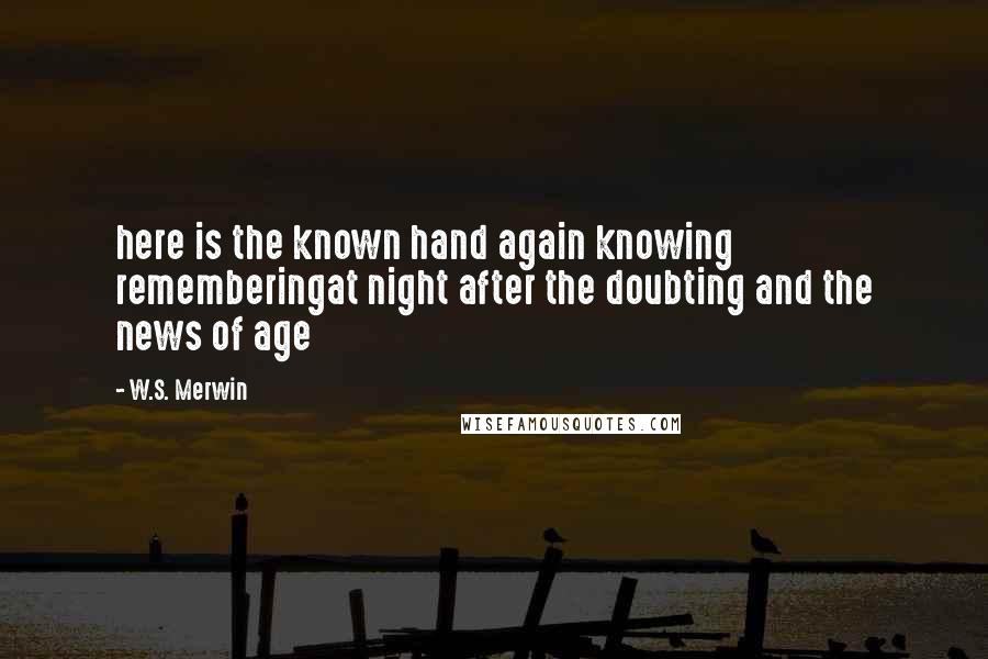 W.S. Merwin Quotes: here is the known hand again knowing rememberingat night after the doubting and the news of age