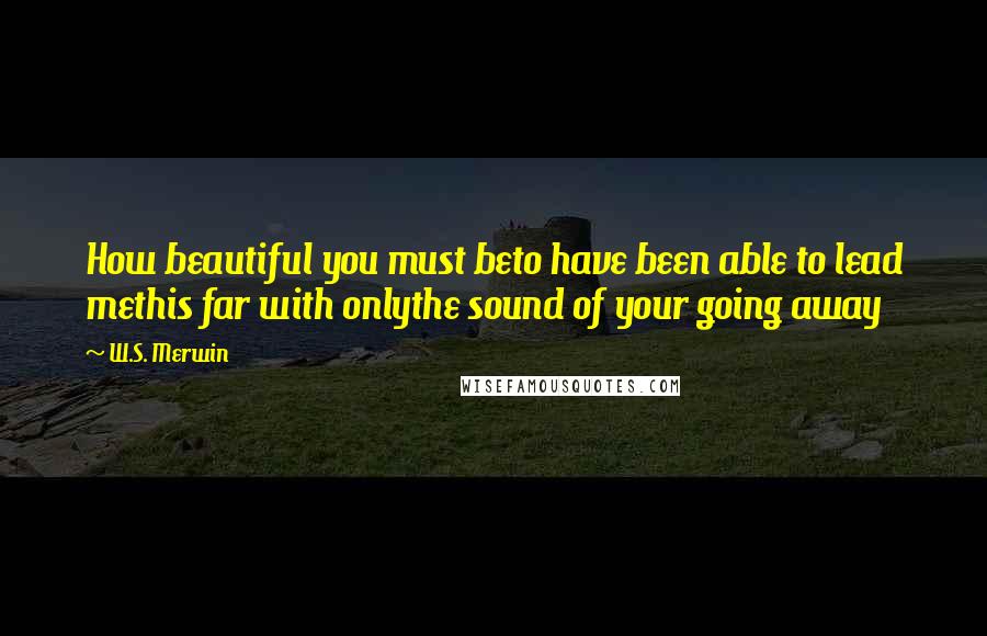 W.S. Merwin Quotes: How beautiful you must beto have been able to lead methis far with onlythe sound of your going away