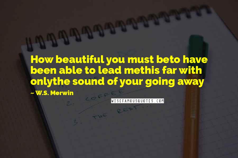 W.S. Merwin Quotes: How beautiful you must beto have been able to lead methis far with onlythe sound of your going away