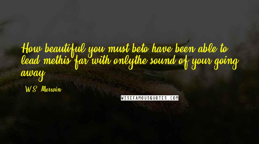 W.S. Merwin Quotes: How beautiful you must beto have been able to lead methis far with onlythe sound of your going away