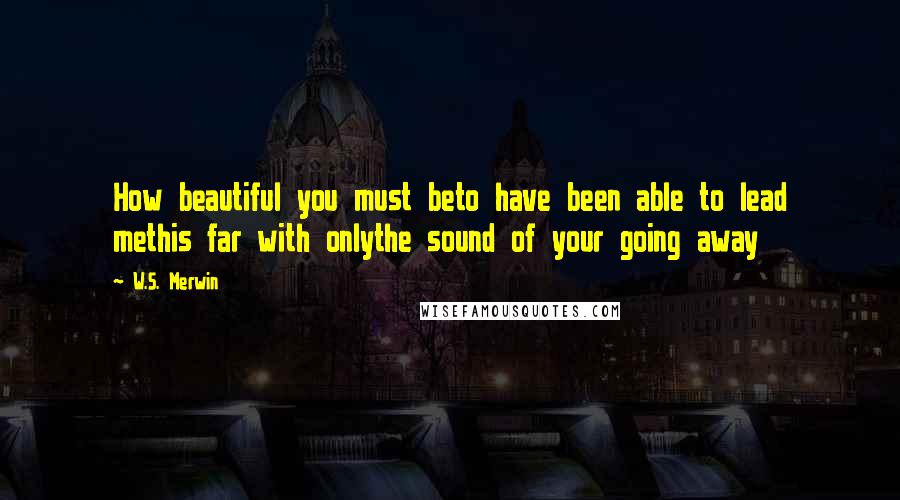 W.S. Merwin Quotes: How beautiful you must beto have been able to lead methis far with onlythe sound of your going away