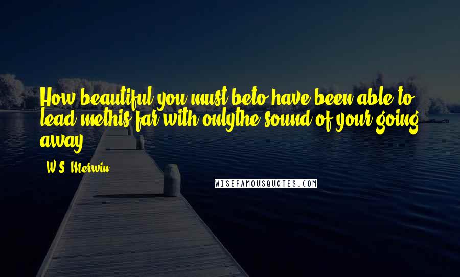 W.S. Merwin Quotes: How beautiful you must beto have been able to lead methis far with onlythe sound of your going away