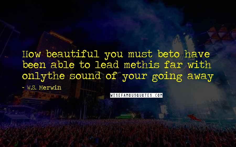 W.S. Merwin Quotes: How beautiful you must beto have been able to lead methis far with onlythe sound of your going away