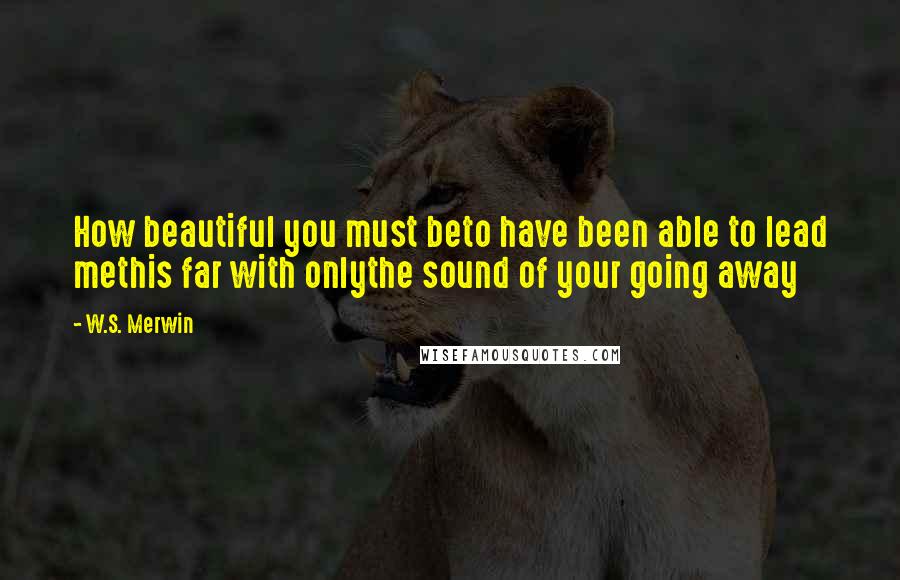 W.S. Merwin Quotes: How beautiful you must beto have been able to lead methis far with onlythe sound of your going away