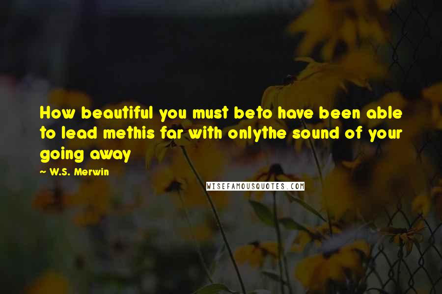 W.S. Merwin Quotes: How beautiful you must beto have been able to lead methis far with onlythe sound of your going away