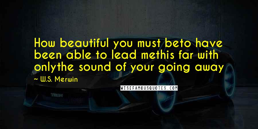 W.S. Merwin Quotes: How beautiful you must beto have been able to lead methis far with onlythe sound of your going away