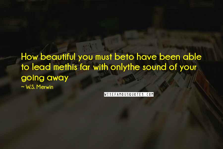 W.S. Merwin Quotes: How beautiful you must beto have been able to lead methis far with onlythe sound of your going away