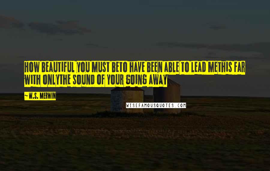 W.S. Merwin Quotes: How beautiful you must beto have been able to lead methis far with onlythe sound of your going away