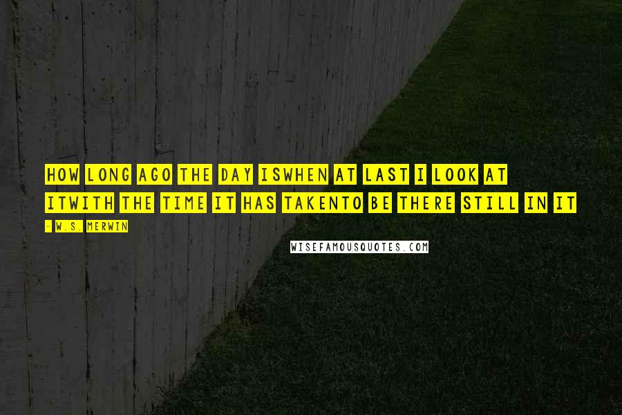 W.S. Merwin Quotes: How long ago the day iswhen at last I look at itwith the time it has takento be there still in it