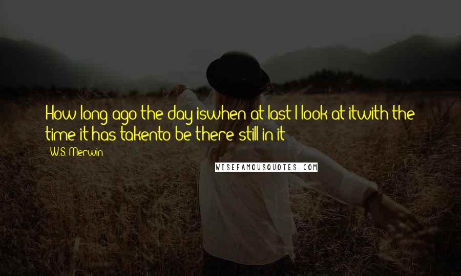 W.S. Merwin Quotes: How long ago the day iswhen at last I look at itwith the time it has takento be there still in it