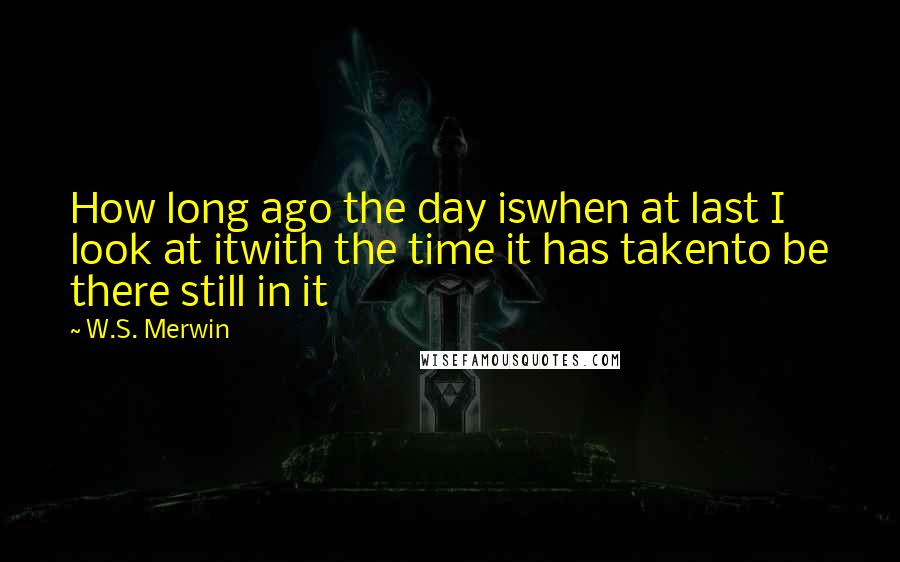 W.S. Merwin Quotes: How long ago the day iswhen at last I look at itwith the time it has takento be there still in it