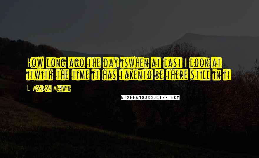 W.S. Merwin Quotes: How long ago the day iswhen at last I look at itwith the time it has takento be there still in it