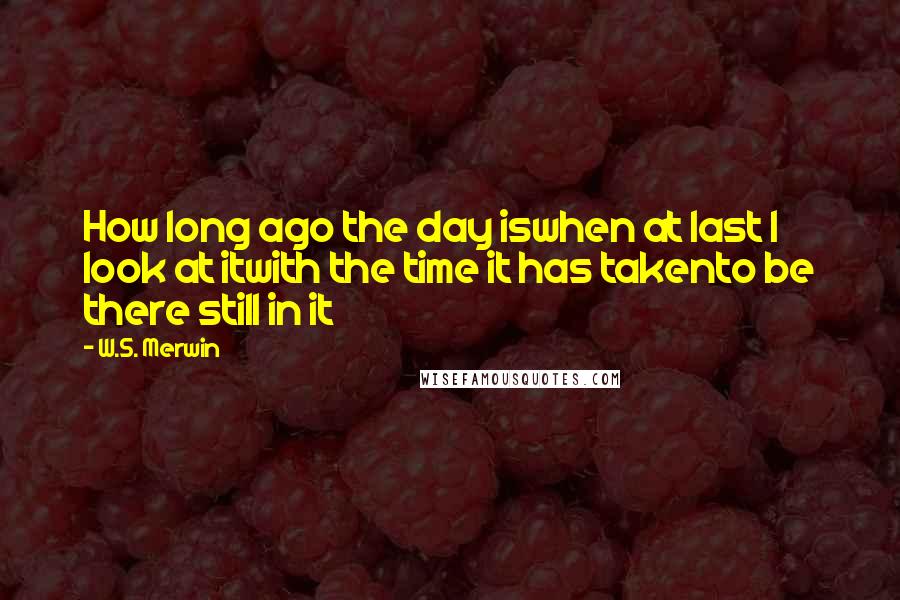 W.S. Merwin Quotes: How long ago the day iswhen at last I look at itwith the time it has takento be there still in it