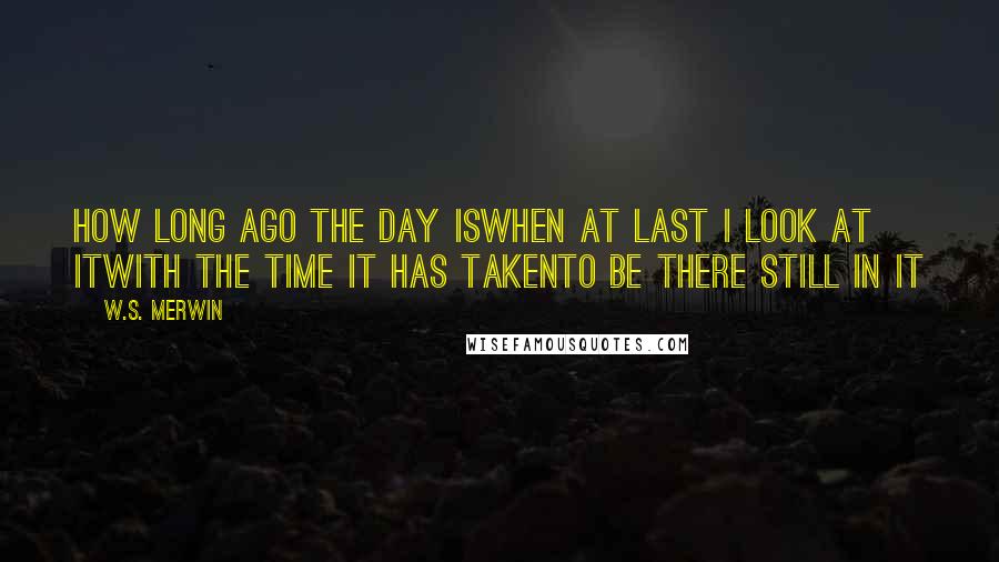 W.S. Merwin Quotes: How long ago the day iswhen at last I look at itwith the time it has takento be there still in it