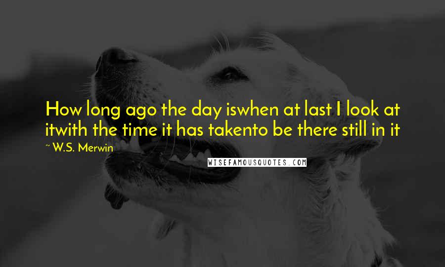 W.S. Merwin Quotes: How long ago the day iswhen at last I look at itwith the time it has takento be there still in it