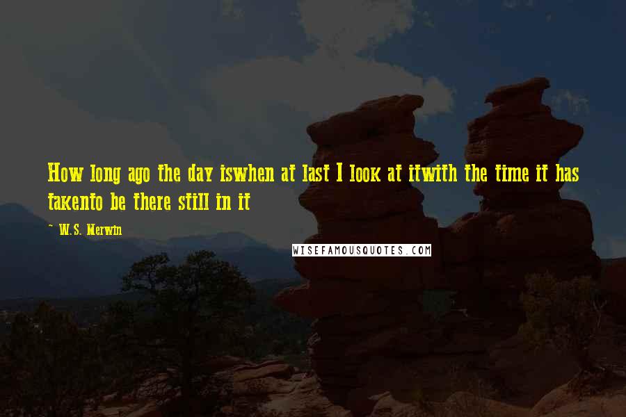 W.S. Merwin Quotes: How long ago the day iswhen at last I look at itwith the time it has takento be there still in it