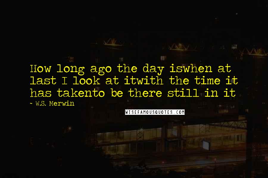 W.S. Merwin Quotes: How long ago the day iswhen at last I look at itwith the time it has takento be there still in it