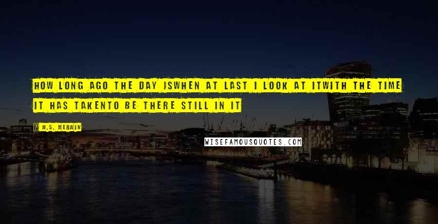 W.S. Merwin Quotes: How long ago the day iswhen at last I look at itwith the time it has takento be there still in it