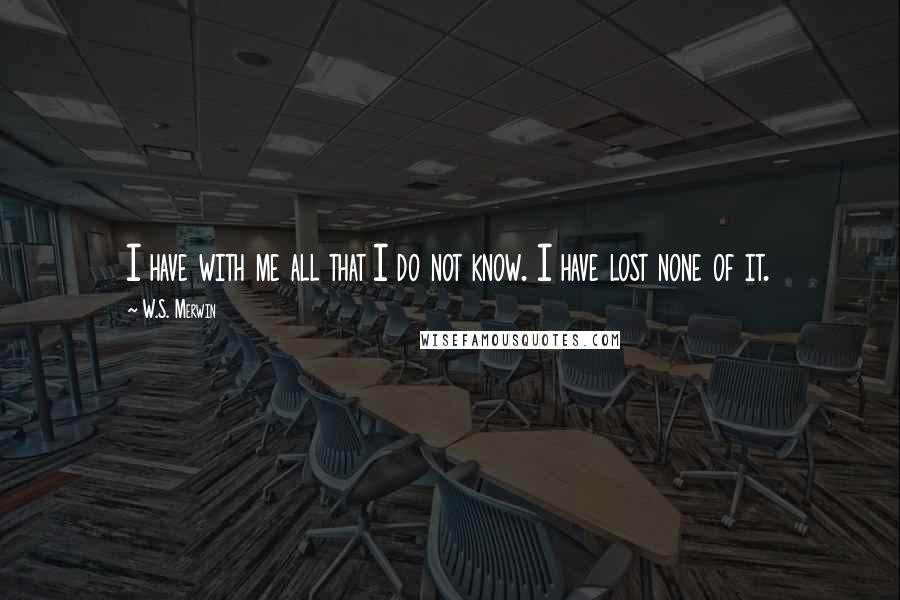 W.S. Merwin Quotes: I have with me all that I do not know. I have lost none of it.